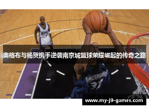 奥格布与杨贺携手逆袭南京城篮球荣耀崛起的传奇之路 奥格布与杨贺携手逆袭南京城篮球荣耀崛起的传奇之路