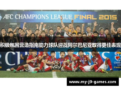 积极氛围营造指南助力球队迎战阿尔巴尼亚取得更佳表现 积极氛围营造指南助力球队迎战阿尔巴尼亚取得更佳表现