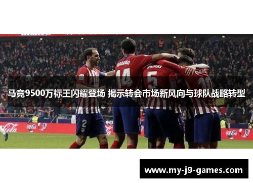 马竞9500万标王闪耀登场 揭示转会市场新风向与球队战略转型 马竞9500万标王闪耀登场 揭示转会市场新风向与球队战略转型