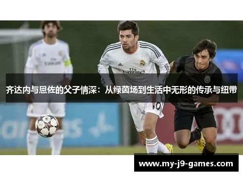 齐达内与恩佐的父子情深：从绿茵场到生活中无形的传承与纽带