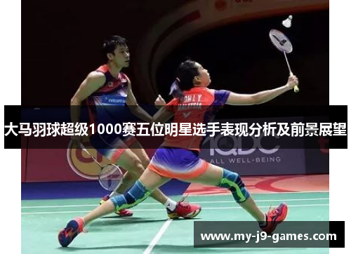 大马羽球超级1000赛五位明星选手表现分析及前景展望 大马羽球超级1000赛五位明星选手表现分析及前景展望