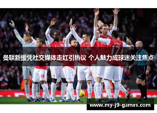 曼联新援凭社交媒体走红引热议 个人魅力成球迷关注焦点