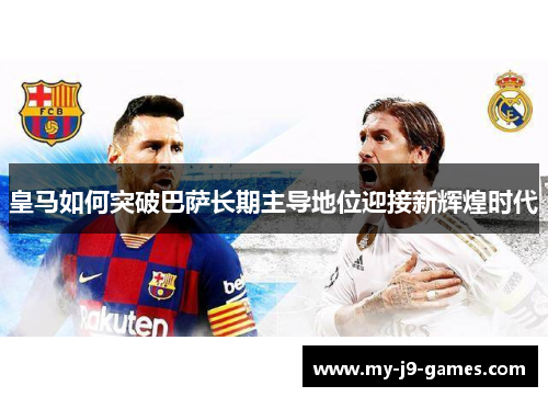 皇马如何突破巴萨长期主导地位迎接新辉煌时代