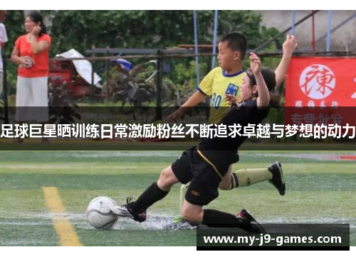 足球巨星晒训练日常激励粉丝不断追求卓越与梦想的动力 足球巨星晒训练日常激励粉丝不断追求卓越与梦想的动力