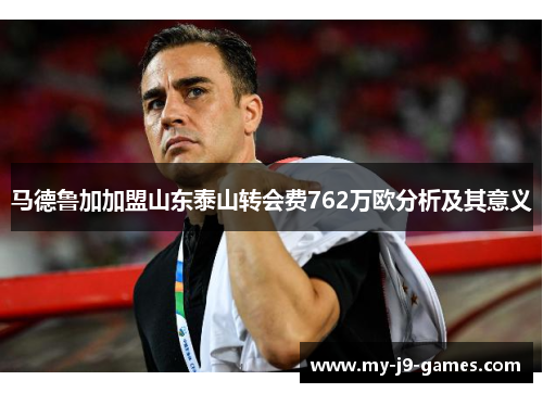 马德鲁加加盟山东泰山转会费762万欧分析及其意义 马德鲁加加盟山东泰山转会费762万欧分析及其意义